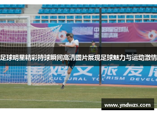 足球明星精彩持球瞬间高清图片展现足球魅力与运动激情