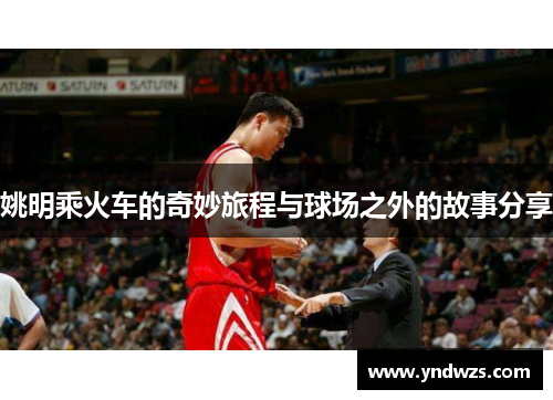 姚明乘火车的奇妙旅程与球场之外的故事分享