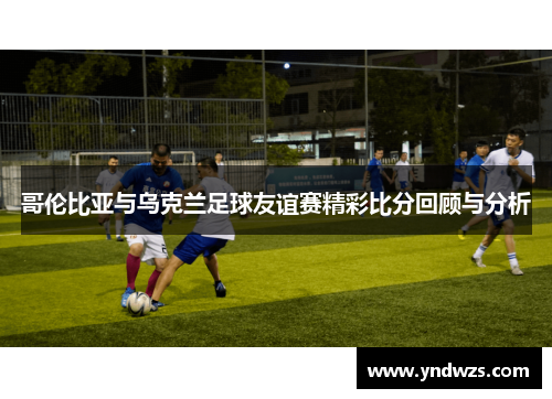 哥伦比亚与乌克兰足球友谊赛精彩比分回顾与分析
